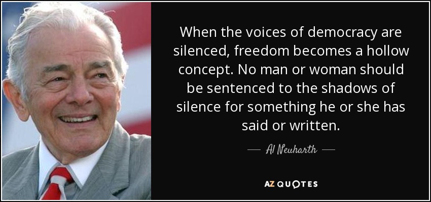 When the voices of democracy are silenced, freedom becomes a hollow concept. No man or woman should be sentenced to the shadows of silence for something he or she has said or written. - Al Neuharth