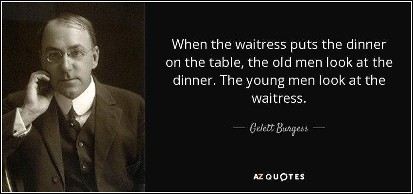 When the waitress puts the dinner on the table, the old men look at the dinner. The young men look at the waitress. - Gelett Burgess