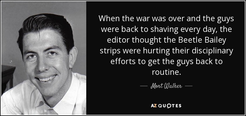 When the war was over and the guys were back to shaving every day, the editor thought the Beetle Bailey strips were hurting their disciplinary efforts to get the guys back to routine. - Mort Walker