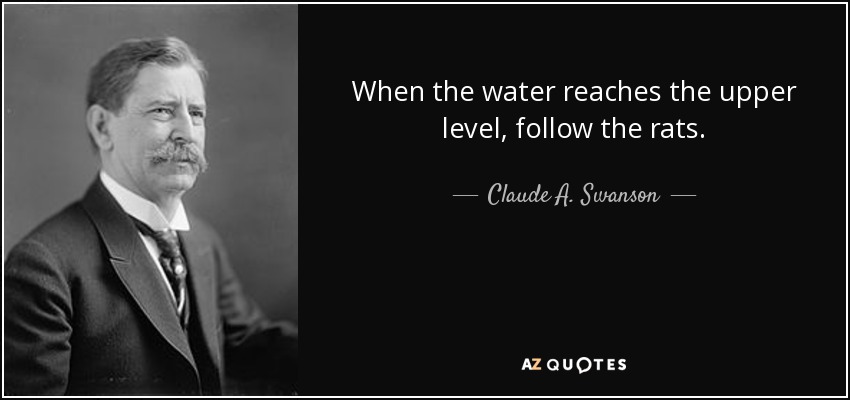 When the water reaches the upper level, follow the rats. - Claude A. Swanson