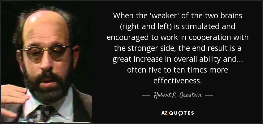 When the 'weaker' of the two brains (right and left) is stimulated and encouraged to work in cooperation with the stronger side, the end result is a great increase in overall ability and ... often five to ten times more effectiveness. - Robert E. Ornstein