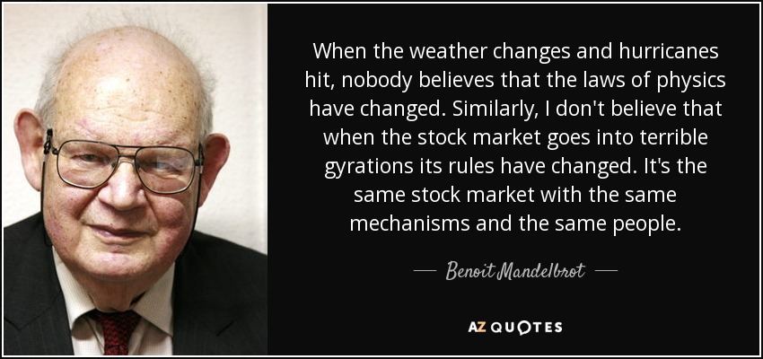 When the weather changes and hurricanes hit, nobody believes that the laws of physics have changed. Similarly, I don't believe that when the stock market goes into terrible gyrations its rules have changed. It's the same stock market with the same mechanisms and the same people. - Benoit Mandelbrot