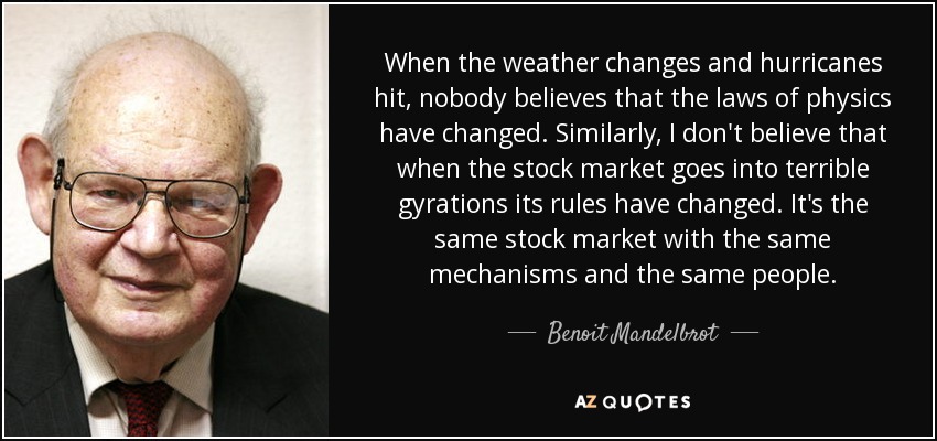 When the weather changes and hurricanes hit, nobody believes that the laws of physics have changed. Similarly, I don't believe that when the stock market goes into terrible gyrations its rules have changed. It's the same stock market with the same mechanisms and the same people. - Benoit Mandelbrot
