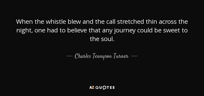 When the whistle blew and the call stretched thin across the night, one had to believe that any journey could be sweet to the soul. - Charles Tennyson Turner