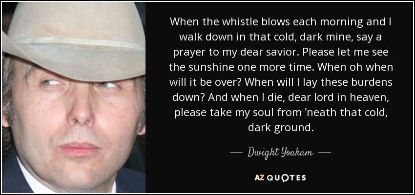 When the whistle blows each morning and I walk down in that cold, dark mine, say a prayer to my dear savior. Please let me see the sunshine one more time. When oh when will it be over? When will I lay these burdens down? And when I die, dear lord in heaven, please take my soul from 'neath that cold, dark ground. - Dwight Yoakam