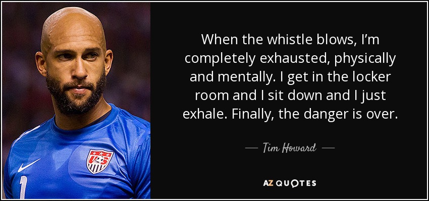 When the whistle blows, I’m completely exhausted, physically and mentally. I get in the locker room and I sit down and I just exhale. Finally, the danger is over. - Tim Howard