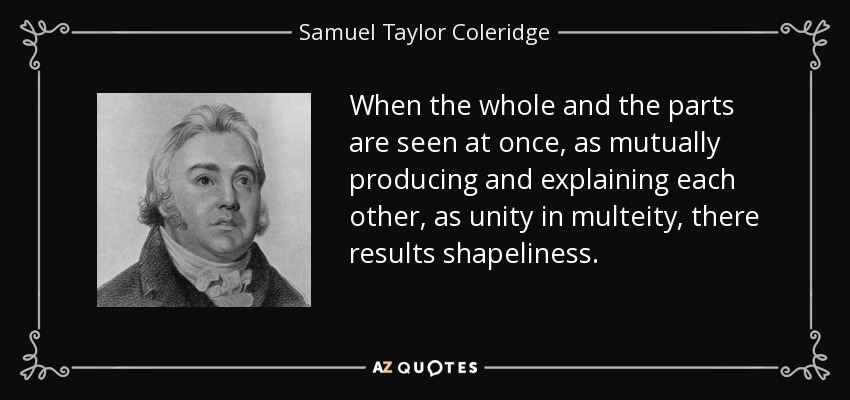 When the whole and the parts are seen at once, as mutually producing and explaining each other, as unity in multeity, there results shapeliness. - Samuel Taylor Coleridge