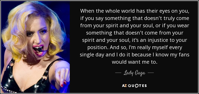 When the whole world has their eyes on you, if you say something that doesn't truly come from your spirit and your soul, or if you wear something that doesn't come from your spirit and your soul, it's an injustice to your position. And so, I'm really myself every single day and I do it because I know my fans would want me to. - Lady Gaga