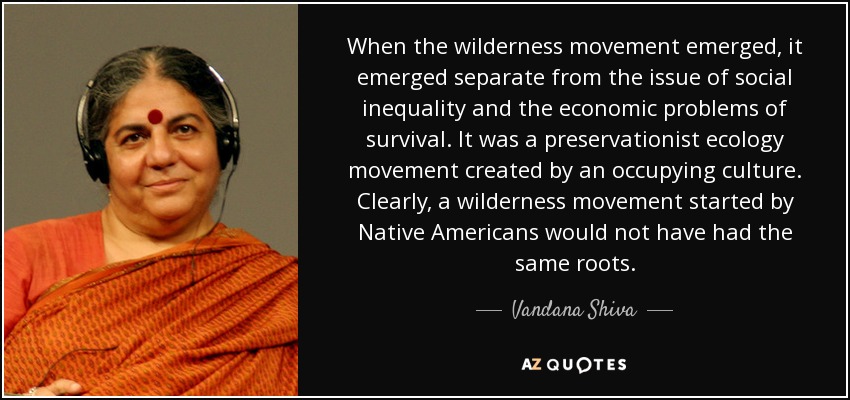 When the wilderness movement emerged, it emerged separate from the issue of social inequality and the economic problems of survival. It was a preservationist ecology movement created by an occupying culture. Clearly, a wilderness movement started by Native Americans would not have had the same roots. - Vandana Shiva
