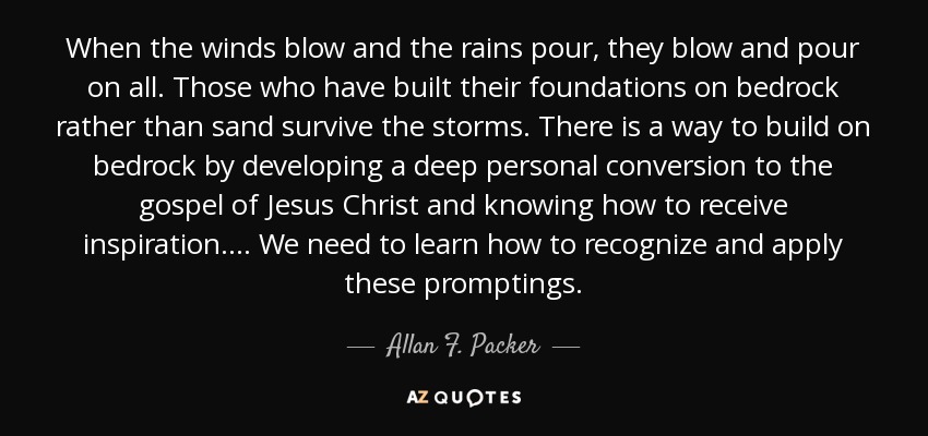 When the winds blow and the rains pour, they blow and pour on all. Those who have built their foundations on bedrock rather than sand survive the storms. There is a way to build on bedrock by developing a deep personal conversion to the gospel of Jesus Christ and knowing how to receive inspiration. . . . We need to learn how to recognize and apply these promptings. - Allan F. Packer