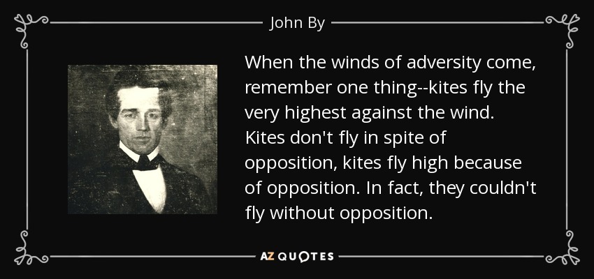 When the winds of adversity come, remember one thing--kites fly the very highest against the wind. Kites don't fly in spite of opposition, kites fly high because of opposition. In fact, they couldn't fly without opposition. - John By