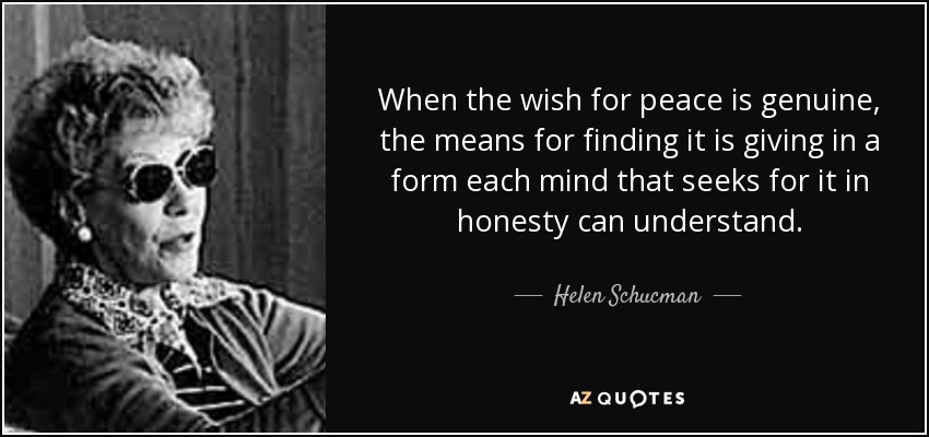 When the wish for peace is genuine, the means for finding it is giving in a form each mind that seeks for it in honesty can understand. - Helen Schucman