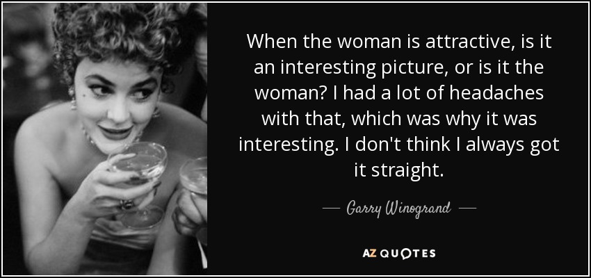 When the woman is attractive, is it an interesting picture, or is it the woman? I had a lot of headaches with that, which was why it was interesting. I don't think I always got it straight. - Garry Winogrand
