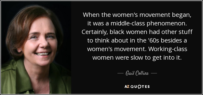 When the women's movement began, it was a middle-class phenomenon. Certainly, black women had other stuff to think about in the '60s besides a women's movement. Working-class women were slow to get into it. - Gail Collins