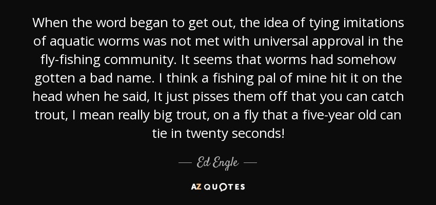 When the word began to get out, the idea of tying imitations of aquatic worms was not met with universal approval in the fly-fishing community. It seems that worms had somehow gotten a bad name. I think a fishing pal of mine hit it on the head when he said, It just pisses them off that you can catch trout, I mean really big trout, on a fly that a five-year old can tie in twenty seconds! - Ed Engle