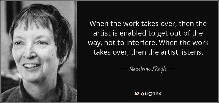 When the work takes over, then the artist is enabled to get out of the way, not to interfere. When the work takes over, then the artist listens. - Madeleine L'Engle