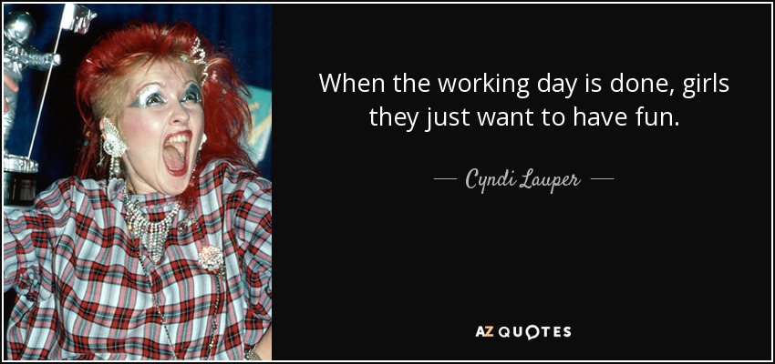 When the working day is done, girls they just want to have fun. - Cyndi Lauper