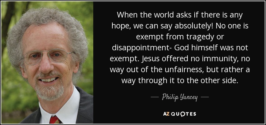 When the world asks if there is any hope, we can say absolutely! No one is exempt from tragedy or disappointment- God himself was not exempt. Jesus offered no immunity, no way out of the unfairness, but rather a way through it to the other side. - Philip Yancey
