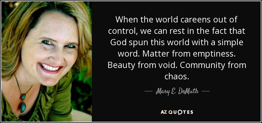 When the world careens out of control, we can rest in the fact that God spun this world with a simple word. Matter from emptiness. Beauty from void. Community from chaos. - Mary E. DeMuth
