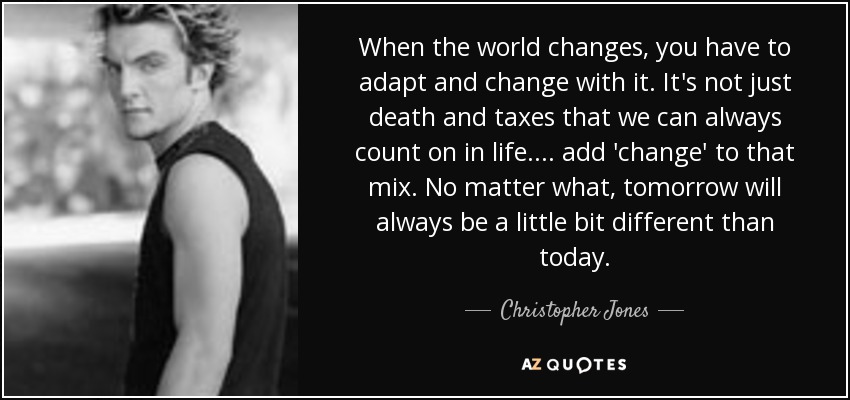 When the world changes, you have to adapt and change with it. It's not just death and taxes that we can always count on in life.... add 'change' to that mix. No matter what, tomorrow will always be a little bit different than today. - Christopher Jones
