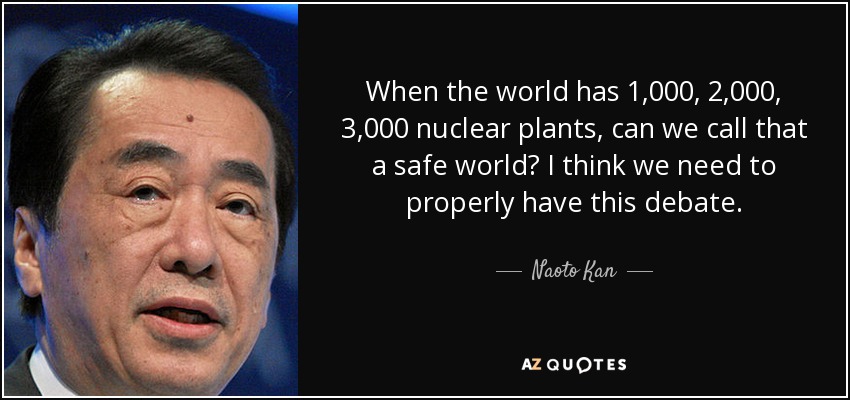 When the world has 1,000, 2,000, 3,000 nuclear plants, can we call that a safe world? I think we need to properly have this debate. - Naoto Kan
