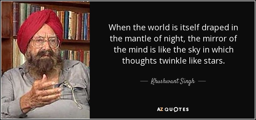 When the world is itself draped in the mantle of night, the mirror of the mind is like the sky in which thoughts twinkle like stars. - Khushwant Singh