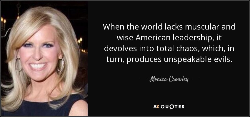 When the world lacks muscular and wise American leadership, it devolves into total chaos, which, in turn, produces unspeakable evils. - Monica Crowley