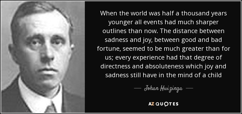 When the world was half a thousand years younger all events had much sharper outlines than now. The distance between sadness and joy, between good and bad fortune, seemed to be much greater than for us; every experience had that degree of directness and absoluteness which joy and sadness still have in the mind of a child - Johan Huizinga