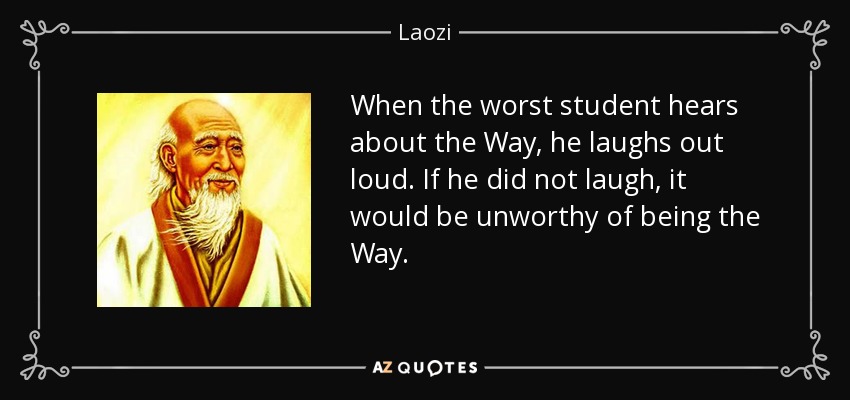 When the worst student hears about the Way, he laughs out loud. If he did not laugh, it would be unworthy of being the Way. - Laozi