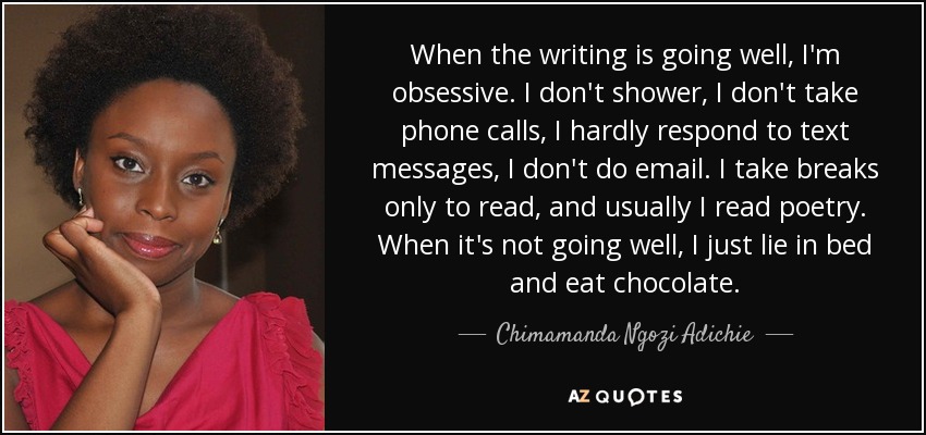 When the writing is going well, I'm obsessive. I don't shower, I don't take phone calls, I hardly respond to text messages, I don't do email. I take breaks only to read, and usually I read poetry. When it's not going well, I just lie in bed and eat chocolate. - Chimamanda Ngozi Adichie
