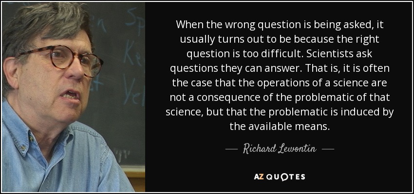 When the wrong question is being asked, it usually turns out to be because the right question is too difficult. Scientists ask questions they can answer. That is, it is often the case that the operations of a science are not a consequence of the problematic of that science, but that the problematic is induced by the available means. - Richard Lewontin