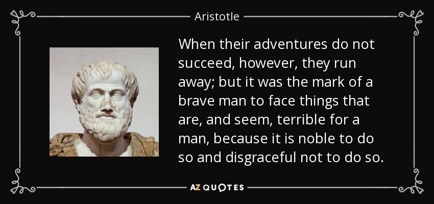 When their adventures do not succeed, however, they run away; but it was the mark of a brave man to face things that are, and seem, terrible for a man, because it is noble to do so and disgraceful not to do so. - Aristotle