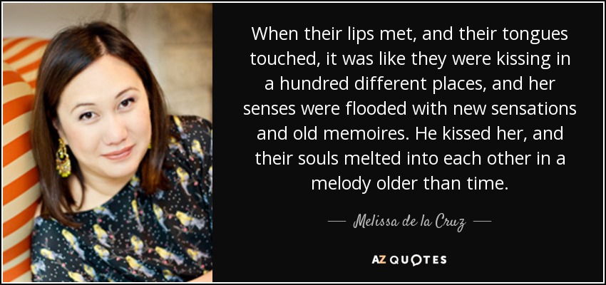 When their lips met, and their tongues touched, it was like they were kissing in a hundred different places, and her senses were flooded with new sensations and old memoires. He kissed her, and their souls melted into each other in a melody older than time. - Melissa de la Cruz