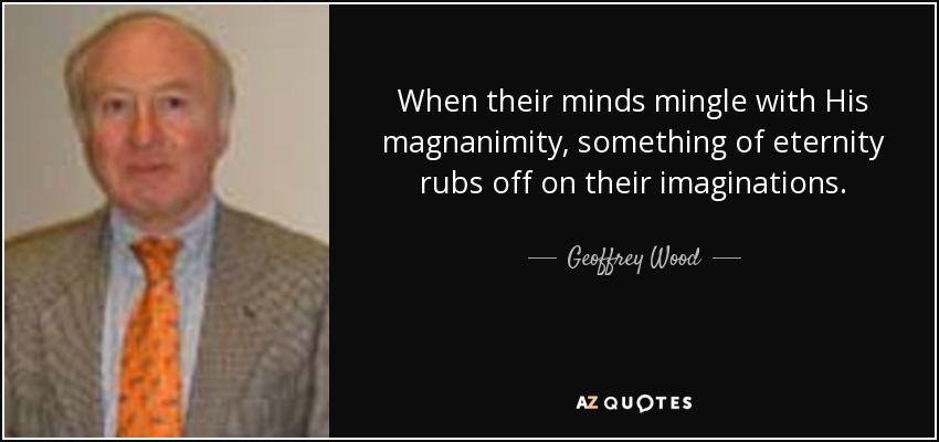 When their minds mingle with His magnanimity, something of eternity rubs off on their imaginations. - Geoffrey Wood