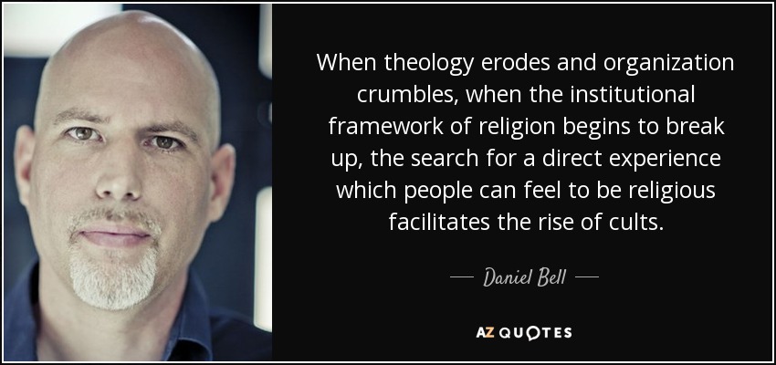 When theology erodes and organization crumbles, when the institutional framework of religion begins to break up, the search for a direct experience which people can feel to be religious facilitates the rise of cults. - Daniel Bell
