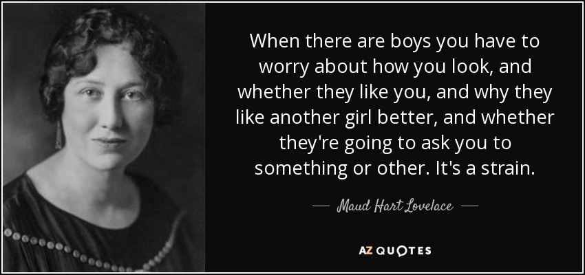When there are boys you have to worry about how you look, and whether they like you, and why they like another girl better, and whether they're going to ask you to something or other. It's a strain. - Maud Hart Lovelace