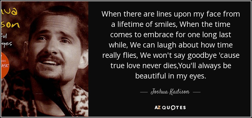 When there are lines upon my face from a lifetime of smiles, When the time comes to embrace for one long last while, We can laugh about how time really flies, We won't say goodbye 'cause true love never dies,You'll always be beautiful in my eyes. - Joshua Kadison