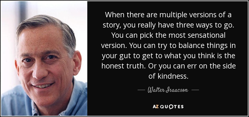 When there are multiple versions of a story, you really have three ways to go. You can pick the most sensational version. You can try to balance things in your gut to get to what you think is the honest truth. Or you can err on the side of kindness. - Walter Isaacson