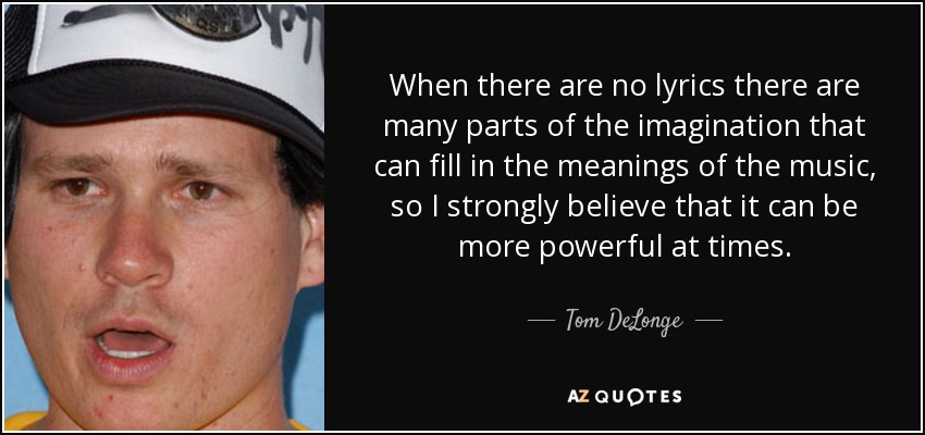 When there are no lyrics there are many parts of the imagination that can fill in the meanings of the music, so I strongly believe that it can be more powerful at times. - Tom DeLonge