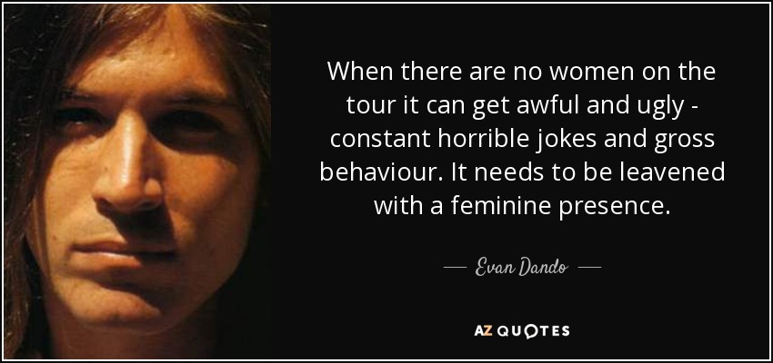 When there are no women on the tour it can get awful and ugly - constant horrible jokes and gross behaviour. It needs to be leavened with a feminine presence. - Evan Dando