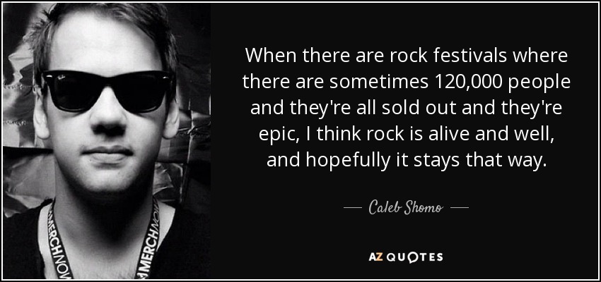 When there are rock festivals where there are sometimes 120,000 people and they're all sold out and they're epic, I think rock is alive and well, and hopefully it stays that way. - Caleb Shomo