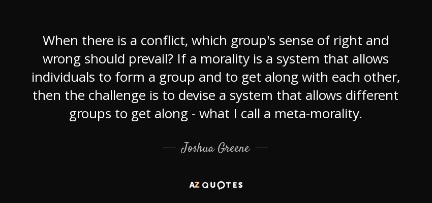 When there is a conflict, which group's sense of right and wrong should prevail? If a morality is a system that allows individuals to form a group and to get along with each other, then the challenge is to devise a system that allows different groups to get along - what I call a meta-morality. - Joshua Greene