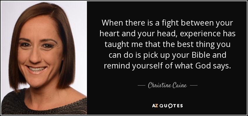 When there is a fight between your heart and your head, experience has taught me that the best thing you can do is pick up your Bible and remind yourself of what God says. - Christine Caine