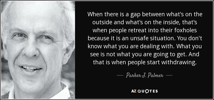 When there is a gap between what's on the outside and what's on the inside, that's when people retreat into their foxholes because it is an unsafe situation. You don't know what you are dealing with. What you see is not what you are going to get. And that is when people start withdrawing. - Parker J. Palmer
