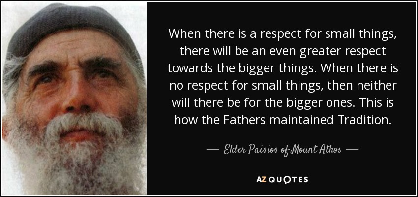 When there is a respect for small things, there will be an even greater respect towards the bigger things. When there is no respect for small things, then neither will there be for the bigger ones. This is how the Fathers maintained Tradition. - Elder Paisios of Mount Athos