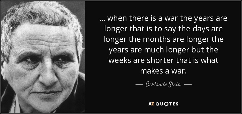 ... when there is a war the years are longer that is to say the days are longer the months are longer the years are much longer but the weeks are shorter that is what makes a war. - Gertrude Stein