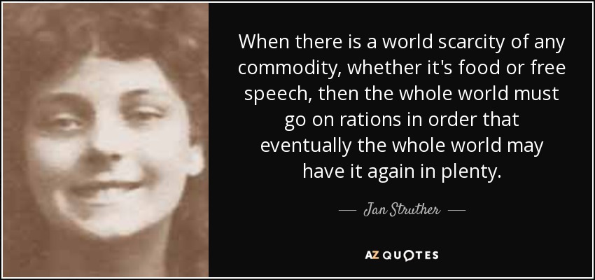 When there is a world scarcity of any commodity, whether it's food or free speech, then the whole world must go on rations in order that eventually the whole world may have it again in plenty. - Jan Struther
