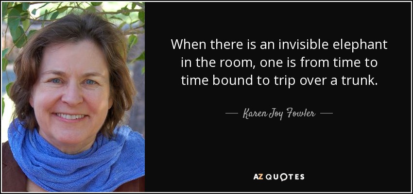 When there is an invisible elephant in the room, one is from time to time bound to trip over a trunk. - Karen Joy Fowler
