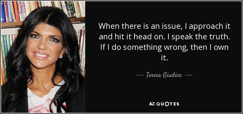 When there is an issue, I approach it and hit it head on. I speak the truth. If I do something wrong, then I own it. - Teresa Giudice