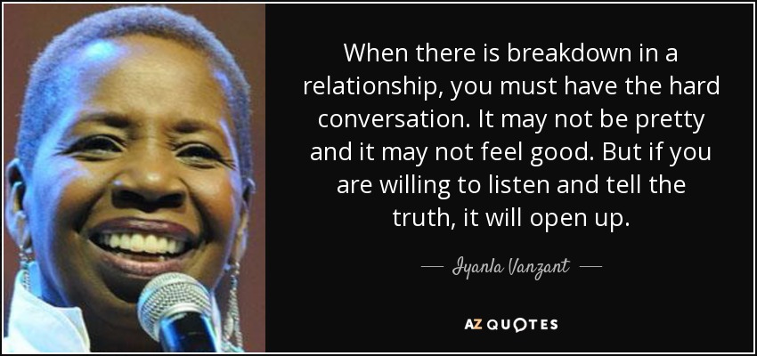 When there is breakdown in a relationship, you must have the hard conversation. It may not be pretty and it may not feel good. But if you are willing to listen and tell the truth, it will open up. - Iyanla Vanzant